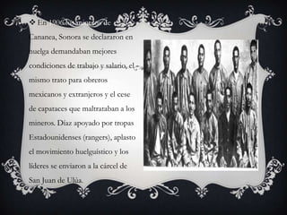  En 1906 los mineros de
Cananea, Sonora se declararon en
huelga demandaban mejores
condiciones de trabajo y salario, el
mismo trato para obreros
mexicanos y extranjeros y el cese
de capataces que maltrataban a los
mineros. Díaz apoyado por tropas
Estadounidenses (rangers), aplasto
el movimiento huelguístico y los
líderes se enviaron a la cárcel de
San Juan de Ulúa.
 