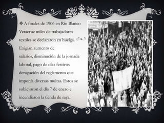  A finales de 1906 en Rio Blanco
Veracruz miles de trabajadores
textiles se declararon en huelga.
Exigían aumento de
salarios, disminución de la jornada
laboral, pago de días festivos
derogación del reglamento que
imponía diversas multas. Estos se
sublevaron el día 7 de enero e
incendiaron la tienda de raya.
 