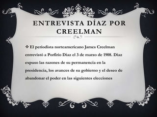 ENTREVISTA DÍAZ POR
        CREELMAN

 El periodista norteamericano James Creelman
entrevistó a Porfirio Díaz el 3 de marzo de 1908. Díaz
expuso las razones de su permanencia en la
presidencia, los avances de su gobierno y el deseo de
abandonar el poder en las siguientes elecciones
 
