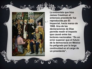 La entrevista que hizo
James Creelman al
entonces presidente fue
reproducida por El
Imparcial, hacia marzo de
1908. Una de las
declaraciones de Díaz
permite medir el impacto
que causó entre los
lectores nacionales: “Es un
error suponer que el futuro
de la democracia en México
ha peligrado por la larga
continuidad en el cargo de
un presidente”.
 