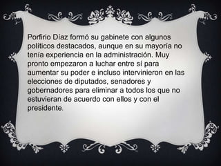 Porfirio Díaz formó su gabinete con algunos
políticos destacados, aunque en su mayoría no
tenía experiencia en la administración. Muy
pronto empezaron a luchar entre sí para
aumentar su poder e incluso intervinieron en las
elecciones de diputados, senadores y
gobernadores para eliminar a todos los que no
estuvieran de acuerdo con ellos y con el
presidente.
 
