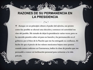 RAZONES DE SU PERMANENCIA EN
          LA PRESIDENCIA

 -Aunque en un principio obtuve el poder del ejército, tan pronto
como fue posible se efectuó una elección y entonces mi autoridad me
vino del pueblo. He tratado de dejar la presidencia varias veces; pero se
ha ejercido presión sobre mí para no hacerlo y he permanecido en el
gobierno por el bien de la Nación que me ha entregado su confianza. El
hecho de que el precio de los valores mexicanos bajara once puntos
cuando estuve enfermo en Cuernavaca, indica la clase de prueba que me
persuadió a vencer mi inclinación personal para retirarme a la vida
privada.
 