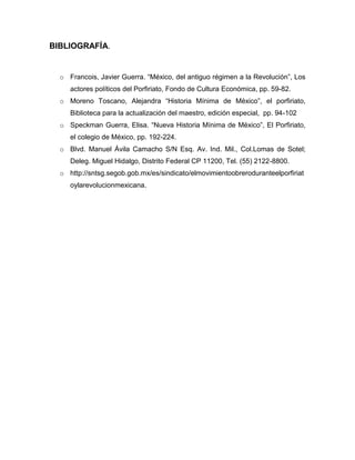 BIBLIOGRAFÍA.


  o Francois, Javier Guerra. “México, del antiguo régimen a la Revolución”, Los
     actores políticos del Porfiriato, Fondo de Cultura Económica, pp. 59-82.
  o Moreno Toscano, Alejandra “Historia Mínima de México”, el porfiriato,
     Biblioteca para la actualización del maestro, edición especial, pp. 94-102
  o Speckman Guerra, Elisa. “Nueva Historia Mínima de México”, El Porfiriato,
     el colegio de México, pp. 192-224.
  o Blvd. Manuel Ávila Camacho S/N Esq. Av. Ind. Mil., Col.Lomas de Sotel;
     Deleg. Miguel Hidalgo, Distrito Federal CP 11200, Tel. (55) 2122-8800.
  o http://sntsg.segob.gob.mx/es/sindicato/elmovimientoobreroduranteelporfiriat
     oylarevolucionmexicana.
 