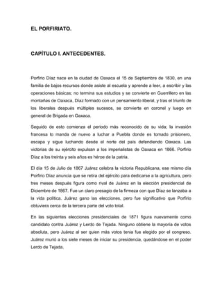 EL PORFIRIATO.



CAPÍTULO I. ANTECEDENTES.



Porfirio Díaz nace en la ciudad de Oaxaca el 15 de Septiembre de 1830, en una
familia de bajos recursos donde asiste al escuela y aprende a leer, a escribir y las
operaciones básicas; no termina sus estudios y se convierte en Guerrillero en las
montañas de Oaxaca, Díaz formado con un pensamiento liberal, y tras el triunfo de
los liberales después múltiples sucesos, se convierte en coronel y luego en
general de Brigada en Oaxaca.

Seguido de esto comienza el periodo más reconocido de su vida; la invasión
francesa lo manda de nuevo a luchar a Puebla donde es tomado prisionero,
escapa y sigue luchando desde el norte del país defendiendo Oaxaca. Las
victorias de su ejército expulsan a los imperialistas de Oaxaca en 1866. Porfirio
Díaz a los treinta y seis años es héroe de la patria.

El día 15 de Julio de 1867 Juárez celebra la victoria Republicana, ese mismo día
Porfirio Díaz anuncia que se retira del ejército para dedicarse a la agricultura, pero
tres meses después figura como rival de Juárez en la elección presidencial de
Diciembre de 1867. Fue un claro presagio de la firmeza con que Díaz se lanzaba a
la vida política. Juárez gano las elecciones, pero fue significativo que Porfirio
obtuviera cerca de la tercera parte del voto total.

En las siguientes elecciones presidenciales de 1871 figura nuevamente como
candidato contra Juárez y Lerdo de Tejada. Ninguno obtiene la mayoría de votos
absoluta, pero Juárez al ser quien más votos tenia fue elegido por el congreso.
Juárez murió a los siete meses de iniciar su presidencia, quedándose en el poder
Lerdo de Tejada.
 