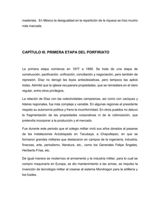 maderista. En México la desigualdad en la repartición de la riqueza se hizo mucho
más marcada.




CAPÍTULO III. PRIMERA ETAPA DEL PORFIRIATO



La primera etapa comienza en 1877 a 1890. Se trata de una etapa de
construcción, pacificación, unificación, conciliación y negociación, pero también de
represión. Díaz no derogó las leyes antieclesiaticas, pero tampoco las aplicó
todas. Admitió que la iglesia recuperara propiedades, que se reinstalara en el clero
regular, entre otros privilegios.

La relación de Díaz con las colectividades campesinas, así como con caciques y
líderes regionales, fue más compleja y variable. En algunas regiones el presidente
respeto su autonomía política y freno la inconformidad. En otros pueblos no detuvo
la fragmentación de las propiedades corporativas ni de la colonización, que
pretendía incorporar a la producción y el mercado.

Fue durante este periodo que el colegio militar vivió sus años dorados al pasarse
de las instalaciones Arzobispado en Tacubaya, a Chapultepec; en que se
formaron grandes militares que destacaron en campos de la ingeniería, industria,
finanzas, arte, periodismo, literatura, etc., como los Generales Felipe Ángeles,
Heriberto Frías, etc.

De igual manera se modernizo el armamento y la industria militar, para lo cual se
compro maquinaria en Europa, se dio mantenimiento a las armas, se impulso la
invención de tecnología militar al crearse al sistema Mondragon para la artillería y
los fusiles.
 