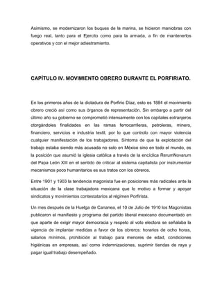 Asimismo, se modernizaron los buques de la marina, se hicieron maniobras con
fuego real, tanto para el Ejercito como para la armada, a fin de mantenerlos
operativos y con el mejor adiestramiento.




CAPÍTULO IV. MOVIMIENTO OBRERO DURANTE EL PORFIRIATO.



En los primeros años de la dictadura de Porfirio Díaz, esto es 1884 el movimiento
obrero creció así como sus órganos de representación. Sin embargo a partir del
último año su gobierno se comprometió intensamente con los capitales extranjeros
otorgándoles finalidades en las ramas ferrocarrileras, petroleras, minero,
financiero, servicios e industria textil, por lo que controlo con mayor violencia
cualquier manifestación de los trabajadores. Síntoma de que la explotación del
trabajo estaba siendo más acusada no solo en México sino en todo el mundo, es
la posición que asumió la iglesia católica a través de la encíclica RerumNovarum
del Papa León XIII en el sentido de criticar al sistema capitalista por instrumentar
mecanismos poco humanitarios es sus tratos con los obreros.

Entre 1901 y 1903 la tendencia magonista fue en posiciones más radicales ante la
situación de la clase trabajadora mexicana que lo motivo a formar y apoyar
sindicatos y movimientos contestatarios al régimen Porfirista.

Un mes después de la Huelga de Cananea, el 10 de Julio de 1910 los Magonistas
publicaron el manifiesto y programa del partido liberal mexicano documentado en
que aparte de exigir mayor democracia y respeto al voto electora se señalaba la
vigencia de implantar medidas a favor de los obreros: horarios de ocho horas,
salarios mínimos, prohibición al trabajo para menores de edad, condiciones
higiénicas en empresas, así como indemnizaciones, suprimir tiendas de raya y
pagar igual trabajo desempeñado.
 