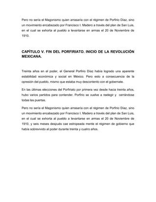 Pero no sería el Magonismo quien arrasaría con el régimen de Porfirio Díaz, sino
un movimiento encabezado por Francisco I. Madero a través del plan de San Luis,
en el cual se exhorta al pueblo a levantarse en armas el 20 de Noviembre de
1910.




CAPÍTULO V. FIN DEL PORFIRIATO. INICIO DE LA REVOLUCIÓN
MEXICANA.



Treinta años en el poder, el General Porfirio Díaz había logrado una aparente
estabilidad económica y social en México. Pero esto a consecuencia de la
opresión del pueblo, mismo que estaba muy descontento con el gobernate.

En las últimas elecciones del Porfiriato por primera vez desde hacia treinta años,
hubo varios partidos para contender. Porfirio se vuelve a reelegir y cerrándose
todas las puertas.

Pero no sería el Magonismo quien arrasaría con el régimen de Porfirio Díaz, sino
un movimiento encabezado por Francisco I. Madero a través del plan de San Luis,
en el cual se exhorta al pueblo a levantarse en armas el 20 de Noviembre de
1910, y seis meses después cae estropeada mente el régimen de gobierno que
había sobrevivido al poder durante treinta y cuatro años.
 