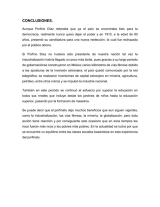 CONCLUSIONES.

Aunque Porfirio Díaz reiteraba que ya el país se encontraba listo para la
democracia, realmente nunca quiso dejar el poder y en 1910, a la edad de 80
años, presentó su candidatura para una nueva reelección, la cual fue rechazada
por el público obrero.

Si Porfirio Díaz no hubiera sido presidente de nuestra nación tal vez la
industrialización habría llegado un poco más tarde, pues gracias a su largo periodo
de gobernaciónse construyeron en México varios kilómetros de vías férreas debido
a las aposturas de la inversión extranjera; el país quedó comunicado por la red
telegráfica; se realizaron inversiones de capital extranjero en minería, agricultura,
petróleo, entre otros rubros y se impulsó la industria nacional.

También en este periodo se continuó el esfuerzo por superar la educación en
todos sus niveles que incluye desde los jardines de niños hasta la educación
superior, pasando por la formación de maestros.

Se puede decir que el porfiriato dejo muchos beneficios que aun siguen vigentes,
como la industrialización, las vías férreas, la minería, la globalización, pero toda
acción tiene reacción y por consiguiente esto ocasiono que en esos tiempos los
ricos fueran más ricos y los pobres más pobres. En la actualidad se lucha por que
se encuentre un equilibrio entre las clases sociales basándose en esta experiencia
del porfiriato.
 