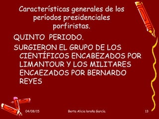 04/08/15 Berta Alicia loroña García. 13
Características generales de los
períodos presidenciales
porfiristas.
QUINTO PERIODO.
SURGIERON EL GRUPO DE LOS
CIENTÍFICOS ENCABEZADOS POR
LIMANTOUR Y LOS MILITARES
ENCAEZADOS POR BERNARDO
REYES
 