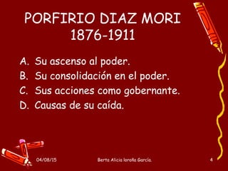 04/08/15 Berta Alicia loroña García. 4
PORFIRIO DIAZ MORI
1876-1911
A. Su ascenso al poder.
B. Su consolidación en el poder.
C. Sus acciones como gobernante.
D. Causas de su caída.
 