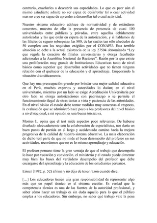 contrario, enseñarles a descubrir sus capacidades. Lo que es peor aún el
mismo estudiante admite no ser capaz de desarrollar tal o cual actividad
mas no cree ser capaz de aprender a desarrollar tal o cual actividad.

Nuestro sistema educativo adolece de normatividad y de estándares
concretos, muestra de ello la presencia de presencia de cuasi 100
universidades entre públicas y privadas, entre aquellas debidamente
autorizadas y las que están en espera de la autorización, y si hablamos de
las filiales de seguro sobrepasan las 800, de las cuales tan sólo alrededor de
50 cumplen con los requisitos exigidos por el CONAFU. Esta terrible
situación se debe a la actual existencia de la ley 27504 denominada “Ley
que regula la creación de filiales universitarias y otorga facultades
adicionales a la Asamblea Nacional de Rectores”. Razón por la que existe
una proliferación muy grande de Instituciones Educativas tanto de nivel
básico como superior que desarrollan actividades que no tienen ninguna
relación con el quehacer de la educación y el aprendizaje. Empeorando la
situación dramáticamente.

Que hay una preocupación grande por brindar una mejor calidad educativa
en el Perú, muchos expertos y autoridades lo dudan; en el nivel
universitario, mientras por un lado se exige Acreditación Universitaria por
otro lado se otorga autorizaciones con padrinazgo o se permite el
funcionamiento ilegal de otras tantas a vista y paciencia de las autoridades.
En el nivel básico el estado debe tomar medidas muy concretas al respecto,
la evaluación que se administró hace poco a los profesores del nivel básico
a nivel nacional, a mi opinión es una buena iniciativa.

Montes I., opina que el test mide aspectos poco relevantes. De haberse
diseñado adecuadamente con la colaboración de especialistas, nos daría un
buen punto de partida en el largo y accidentado camino hacia la mejora
progresiva de la calidad de nuestro sistema educativo. La mala elaboración
de dicho test parte de que no mide el buen desempeño del profesor en sus
actividades, recordemos que no es lo mismo aprendizaje y educación.

El profesor peruano tiene la gran ventaja de que el trabajo que desempeña
lo hace por vocación y convicción, el ministerio y el estado puede cimentar
muy bien las bases del verdadero desempeño del profesor que debe
encargarse del aprendizaje y la educación de los estudiantes peruanos.

Eisner (1982, p. 52) afirma y no deja de tener razón cuando dice:

[…] Los educadores tienen una gran responsabilidad de representar algo
más que un papel técnico en el sistema escolar. Es verdad que la
competencia técnica es una de las fuentes de la autoridad profesional, y
saber cómo hacer un trabajo es sin duda aquello para lo que el público
emplea a los educadores. Sin embargo, no saber qué trabajo vale la pena
 