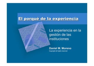 El porqué de la experiencia

             La experiencia en la
             gestión de las
             instituciones

             Daniel M. Moreno
             Copyright all rights reserved
 