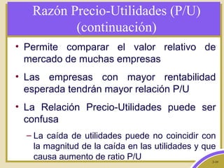 2-10
Razón Precio-Utilidades (P/U)
(continuación)
• Permite comparar el valor relativo de
mercado de muchas empresas
• Las empresas con mayor rentabilidad
esperada tendrán mayor relación P/U
• La Relación Precio-Utilidades puede ser
confusa
– La caída de utilidades puede no coincidir con
la magnitud de la caída en las utilidades y que
causa aumento de ratio P/U
 