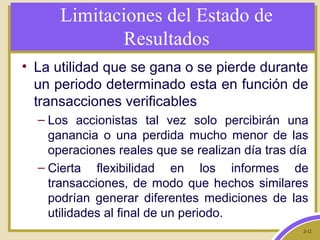 2-12
Limitaciones del Estado de
Resultados
• La utilidad que se gana o se pierde durante
un periodo determinado esta en función de
transacciones verificables
– Los accionistas tal vez solo percibirán una
ganancia o una perdida mucho menor de las
operaciones reales que se realizan día tras día
– Cierta flexibilidad en los informes de
transacciones, de modo que hechos similares
podrían generar diferentes mediciones de las
utilidades al final de un periodo.
 