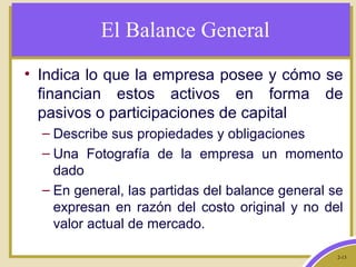 2-13
El Balance General
• Indica lo que la empresa posee y cómo se
financian estos activos en forma de
pasivos o participaciones de capital
– Describe sus propiedades y obligaciones
– Una Fotografía de la empresa un momento
dado
– En general, las partidas del balance general se
expresan en razón del costo original y no del
valor actual de mercado.
 