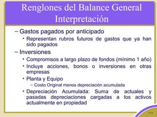 2-15
Renglones del Balance General
Interpretación
– Gastos pagados por anticipado
• Representan rubros futuros de gastos que ya han
sido pagados
– Inversiones
• Compromisos a largo plazo de fondos (mínimo 1 año)
• Incluye acciones, bonos o inversiones en otras
empresas
• Planta y Equipo
– Costo Original menos depreciación acumulada
• Depreciación Acumulada: Suma de actuales y
pasadas depreciaciones cargadas a los activos
actualmente en propiedad
 
