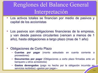 2-16
Renglones del Balance General
Interpretación
• Los activos totales se financian por medio de pasivos y
capital de los accionistas
• Los pasivos son obligaciones financieras de la empresa,
y van desde pasivos circulantes (vencen a menos de 1
año), hasta obligaciones a largo plazo (mas de 1 año)
• Obligaciones de Corto Plazo
– Cuentas por pagar (monto adeudado en cuenta corriente a
proveedores)
– Documentos por pagar (Obligaciones a corto plazo firmadas ante un
banquero u otros acreedores)
– Gastos devengados (pago no hecho por la obligación incurrida en
servicios recibidos) –gastos por pagar--
 