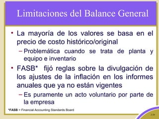 2-20
Limitaciones del Balance General
• La mayoría de los valores se basa en el
precio de costo histórico/original
– Problemática cuando se trata de planta y
equipo e inventario
• FASB* fijó reglas sobre la divulgación de
los ajustes de la inflación en los informes
anuales que ya no están vigentes
– Es puramente un acto voluntario por parte de
la empresa
*FASB = Financial Accounting Standards Board
 