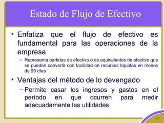 2-23
Estado de Flujo de Efectivo
• Enfatiza que el flujo de efectivo es
fundamental para las operaciones de la
empresa
– Representa partidas de efectivo o de equivalentes de efectivo que
se pueden convertir con facilidad en recursos líquidos en menos
de 90 días
• Ventajas del método de lo devengado
– Permite casar los ingresos y gastos en el
período en que ocurren para medir
adecuadamente las utilidades
 