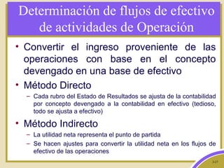 2-27
Determinación de flujos de efectivo
de actividades de Operación
• Convertir el ingreso proveniente de las
operaciones con base en el concepto
devengado en una base de efectivo
• Método Directo
– Cada rubro del Estado de Resultados se ajusta de la contabilidad
por concepto devengado a la contabilidad en efectivo (tedioso,
todo se ajusta a efectivo)
• Método Indirecto
– La utilidad neta representa el punto de partida
– Se hacen ajustes para convertir la utilidad neta en los flujos de
efectivo de las operaciones
 
