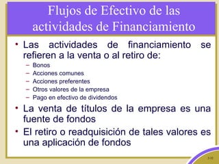 2-32
Flujos de Efectivo de las
actividades de Financiamiento
• Las actividades de financiamiento se
refieren a la venta o al retiro de:
– Bonos
– Acciones comunes
– Acciones preferentes
– Otros valores de la empresa
– Pago en efectivo de dividendos
• La venta de títulos de la empresa es una
fuente de fondos
• El retiro o readquisición de tales valores es
una aplicación de fondos
 