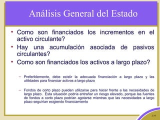 2-34
Análisis General del Estado
• Como son financiados los incrementos en el
activo circulante?
• Hay una acumulación asociada de pasivos
circulantes?
• Como son financiados los activos a largo plazo?
– Preferiblemente, debe existir la adecuada financiación a largo plazo y las
utilidades para financiar activos a largo plazo
– Fondos de corto plazo pueden utilizarse para hacer frente a las necesidades de
largo plazo. Esta situación podría entrañar un riesgo elevado, porque las fuentes
de fondos a corto plazo podrían agotarse mientras que las necesidades a largo
plazo seguirían exigiendo financiamiento
 