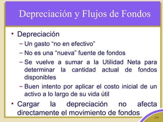 2-35
Depreciación y Flujos de Fondos
• Depreciación
– Un gasto “no en efectivo”
– No es una “nueva” fuente de fondos
– Se vuelve a sumar a la Utilidad Neta para
determinar la cantidad actual de fondos
disponibles
– Buen intento por aplicar el costo inicial de un
activo a lo largo de su vida útil
• Cargar la depreciación no afecta
directamente el movimiento de fondos
 