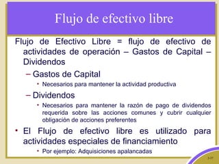 2-37
Flujo de efectivo libre
Flujo de Efectivo Libre = flujo de efectivo de
actividades de operación – Gastos de Capital –
Dividendos
– Gastos de Capital
• Necesarios para mantener la actividad productiva
– Dividendos
• Necesarios para mantener la razón de pago de dividendos
requerida sobre las acciones comunes y cubrir cualquier
obligación de acciones preferentes
• El Flujo de efectivo libre es utilizado para
actividades especiales de financiamiento
• Por ejemplo: Adquisiciones apalancadas
 