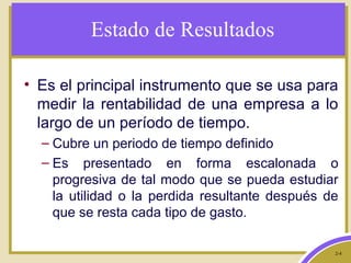 2-4
Estado de Resultados
• Es el principal instrumento que se usa para
medir la rentabilidad de una empresa a lo
largo de un período de tiempo.
– Cubre un periodo de tiempo definido
– Es presentado en forma escalonada o
progresiva de tal modo que se pueda estudiar
la utilidad o la perdida resultante después de
que se resta cada tipo de gasto.
 