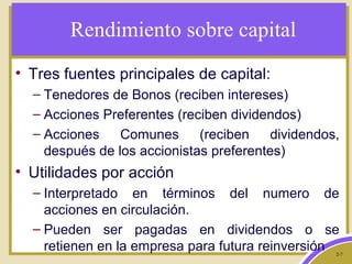 2-7
Rendimiento sobre capital
• Tres fuentes principales de capital:
– Tenedores de Bonos (reciben intereses)
– Acciones Preferentes (reciben dividendos)
– Acciones Comunes (reciben dividendos,
después de los accionistas preferentes)
• Utilidades por acción
– Interpretado en términos del numero de
acciones en circulación.
– Pueden ser pagadas en dividendos o se
retienen en la empresa para futura reinversión
 