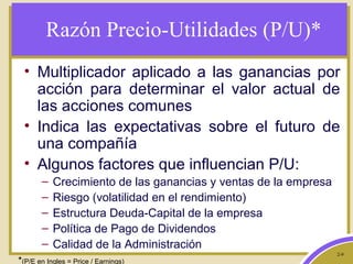 2-9
Razón Precio-Utilidades (P/U)*
• Multiplicador aplicado a las ganancias por
acción para determinar el valor actual de
las acciones comunes
• Indica las expectativas sobre el futuro de
una compañía
• Algunos factores que influencian P/U:
– Crecimiento de las ganancias y ventas de la empresa
– Riesgo (volatilidad en el rendimiento)
– Estructura Deuda-Capital de la empresa
– Política de Pago de Dividendos
– Calidad de la Administración
*(P/E en Ingles = Price / Earnings)
 