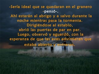 -Sería ideal que se quedaran en el granero
                  -pensó-.
 Ahí estarán al abrigo y a salvo durante la
    noche mientras pasa la tormenta.
          Dirigiéndose al establo,
      abrió las puertas de par en par.
     Luego, observó y aguardó, con la
esperanza de que las aves advirtieran que
         estaba abierto y entraran.
 