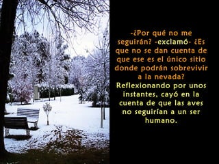 -¿Por qué no me
 seguirán? -exclamó- ¿Es
que no se dan cuenta de
que ese es el único sitio
donde podrán sobrevivir
       a la nevada?
Reflexionando por unos
   instantes, cayó en la
  cuenta de que las aves
   no seguirían a un ser
         humano.
 