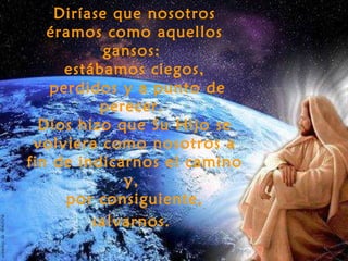 Diríase que nosotros
   éramos como aquellos
           gansos:
     estábamos ciegos,
   perdidos y a punto de
          perecer.
  Dios hizo que Su Hijo se
 volviera como nosotros a
fin de indicarnos el camino
             y,
     por consiguiente,
         salvarnos.
 