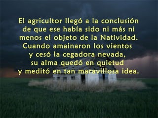 El agricultor llegó a la conclusión
 de que ese había sido ni más ni
menos el objeto de la Natividad.
 Cuando amainaron los vientos
   y cesó la cegadora nevada,
    su alma quedó en quietud
y meditó en tan maravillosa idea.
 