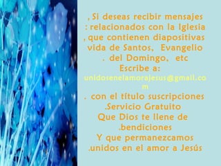 , Si deseas recibir mensajes
 : relacionados con la Iglesia
, que contienen diapositivas
  vida de Santos, Evangelio
       . del Domingo, etc
           Escribe a:
unidosenelamorajesus @gmail.co
             m
. con el título suscripciones
     .Servicio Gratuito
   Que Dios te llene de
         .bendiciones
   Y que permanezcamos
 .unidos en el amor a Jesús
 