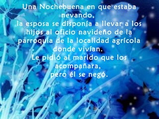 Una Nochebuena en que estaba
              nevando,
la esposa se disponía a llevar a los
   hijos al oficio navideño de la
parroquia de la localidad agrícola
           donde vivían.
     Le pidió al marido que los
            acompañara,
          pero él se negó.
 