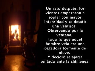 Un rato después, los
   vientos empezaron a
     soplar con mayor
  intensidad y se desató
       una ventisca.
    Observando por la
         ventana,
    todo lo que aquel
   hombre veía era una
  cegadora tormenta de
          nieve.
    Y decidió relajarse
sentado ante la chimenea.
 
