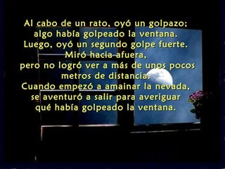 Al cabo de un rato, oyó un golpazo;
   algo había golpeado la ventana.
 Luego, oyó un segundo golpe fuerte.
          Miró hacia afuera,
pero no logró ver a más de unos pocos
         metros de distancia.
Cuando empezó a amainar la nevada,
  se aventuró a salir para averiguar
    qué había golpeado la ventana.
 
