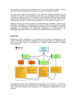 Pero existen dos razones muy importantes por las que los gobiernos deben ir mucho
más allá de dotar las bibliotecas escolares con acceso a la Web (ver gráfica).

Por una parte, debido precisamente a los múltiples cambios originados por la
revolución de las TIC, las competencias requeridas a los graduados de los sistemas
escolares de América Latina han cambiado. Y esos sistemas escolares deben atender
esas nuevas demandas para que los jóvenes que pasan por ellos estén mejor
habilitados para llevar una vida personal, productiva y cívica valiosa en el siglo XXI.

Además, las TIC, con toda la gama de herramientas de hardware y software que
contienen, convertidas en herramientas de la mente, usadas para potenciarla, facilitan
la creación de ambientes de aprendizaje enriquecidos, que se adaptan a modernas
estrategias de aprendizaje, con excelentes resultados en el desarrollo de las
habilidades cognitivas de niños y jóvenes en las áreas tradicionales del currículo.




ExperTICia

Proponemos llamar experTICia a la condición de una persona competente en las
nuevas demandas de formación originadas en la revolución de las TIC, demandas que,
como ya se dijo, deben ser atendidas por cualquier sistema escolar de calidad
contemporáneo.




La experTICia incluye unas competencias relacionadas con el hardware y el software;
otras relacionadas con los contenidos de la información y las comunicaciones; y un
tercer tipo que enlaza las dos anteriores con capacidades intelectuales de orden
superior.
 