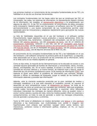 Las primeras implican un conocimiento de los conceptos fundamentales de las TIC y la
habilidad en el uso de sus diversas herramientas.

Los conceptos fundamentales son las bases sobre las que se construyen las TIC; el
computador, las redes, los sistemas de información, la representación digital o binaria
de la información, los modelos, el pensamiento algorítmico y la programación son
algunos de ellos [1]. Si las TIC no evolucionaran, el conocimiento de estos conceptos
sería innecesario; bastaría saber usar los equipos y el software; pero las TIC cambian
permanentemente y una buena comprensión de sus fundamentos permite estar
preparado para las innovaciones y adaptarse rápidamente para aprovechar las nuevas
oportunidades.

La lista de habilidades requeridas en el uso del hardware y el software cambia
frecuentemente, según aparecen nuevos productos y nuevas aplicaciones. Entre las
más importantes hoy, tendríamos: instalación del computador, uso de las funciones
básicas del sistema operativo, uso del procesador de texto, uso de un sistema de
presentación multimedia, conexión a una red, uso de un navegador para buscar
recursos en la Web, uso de sistemas de correo o de comunicación con otros [2], uso de
una hoja de cálculo, uso de un manejador de bases de datos, uso de cámaras digitales
de fotografía y video, uso de algunos servicios de la Web 2.0, etc.

El conocimiento de los conceptos fundamentales de las TIC y las habilidades en el uso
del hardware y del software componen la primera parte de la experTICia. La segunda,
está relacionada con el uso y la producción de los contenidos de la información, tanto
en la Web como en los medios digitales en general.

Como se dijo antes, la mayoría de los latinoamericanos se ha educado sin acceso a una
cantidad siquiera apreciable de fuentes de información y conocimiento: libros, revistas,
diarios, enciclopedias, etc. En la nueva realidad, el acceso a la Web con su inmensa
cantidad de recursos valiosos y, al mismo tiempo, de material inútil y basura, exige el
desarrollo de una primera competencia nueva: la de manejo de información (CMI); que
capacita al joven para definir el problema de información que enfrente, escoger,
ejecutar y refinar su estrategia de búsqueda, juzgar la validez de las fuentes de la
información obtenida y procesar esa información.

Además, ante la creciente avalancha producida por la gran cantidad de medios y
mensajes mediáticos a la que está expuesto el ciudadano normal, se requiere el
desarrollo de otra competencia nueva: el Alfabetismo en Medios; se trata de la
comprensión de cómo se construyen los mensajes que contienen, para qué propósitos,
usando cuáles herramientas; se trata de aprender a examinar cómo diferentes
individuos interpretan los mensajes de manera diferente, cómo se pueden incluir o
excluir ciertos valores y puntos de vista, cómo los medios pueden influir en creencias o
comportamientos; se trata no solo de aprender a recibir los mensajes críticamente,
sino de aprender a producirlos y a emitirlos.

Tanto la CMI como el alfabetismo en medios demandan una lectura y una escritura
diferentes a las tradicionales: son multimediales (con sonido e imagen), son
hipertextuales (con enlaces que permiten navegar entre varios textos), son
interactivas, contienen íconos e información gráfica; implican, en fin, un nuevo
alfabetismo.
 