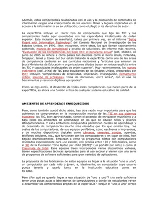 Además, estas competencias relacionadas con el uso y la producción de contenidos de
información exigen una comprensión de los asuntos éticos y legales implicados en el
acceso a la información y en su utilización, como el plagio y los derechos de autor.

La experTICia incluye un tercer tipo de competencia que liga las TIC y las
competencias hasta aquí enunciadas con las capacidades intelectuales de orden
superior. Esta inclusión se manifestó, talvez por primera vez, en el informe “Being
Fluent with Information Technology” del Consejo Nacional de Investigación de los
Estados Unidos, en 1999. Ellos incluyeron, entre otras, las que llaman razonamiento
sostenido, manejo de complejidad y prueba de soluciones. Un informe más reciente,
“Evaluación de las Competencias del Siglo XXI: el panorama actual” (pdf, 460Kb), de
junio de 2005 se refiere a cómo países tan diversos como el Reino Unido, Finlandia,
Singapur, Israel y Corea del Sur están tratando la experTICia como una de las áreas
de competencia centrales en sus currículos nacionales y “artículos que emanan de
(sus) Ministerios de Educación y organizaciones aliadas trazan un enlace explícito entre
las TIC y capacidades intelectuales de orden superior”. Muy recientemente, los nuevos
estándares (pdf, 24Kb) de TIC para estudiantes de los Estados Unidos, preparados por
ISTE incluyen “competencias de creatividad, innovación, investigación, pensamiento
crítico, solución de problemas, toma de decisiones, entre otras”, con el uso de
herramientas y recursos digitales apropiados”.

Como se dijo antes, el desarrollo de todas estas competencias que hacen parte de la
experTICia, es ahora una función crítica de cualquier sistema educativo de calidad.




AMBIENTES DE APRENDIZAJE ENRIQUECIDOS

Pero, como también quedó dicho atrás, hay otra razón muy importante para que los
gobiernos se comprometan en la incorporación masiva de las TIC en sus sistemas
escolares: las TIC, bien aprovechadas, tienen el potencial de enriquecer muchísimo y a
bajo costo los ambientes de aprendizaje en los que se educan niños y jóvenes
latinoamericanos. Y esos ambientes enriquecidos permitirían niveles de aprendizaje y
de desarrollo de competencias mucho más elevados que los que existen hoy. Los
costos de los computadores, de sus equipos periféricos, como escáneres o impresoras,
y de muchos dispositivos digitales como cámaras, sensores, sondas, agendas,
teléfonos celulares, etc., que funcionan con los computadores o en lugar de ellos, han
bajado dramáticamente. Empiezan a verse ya programas pilotos con computadores
diseñados especialmente para uso escolar, con precios entre 170 y 300 dólares, como
el XO de la Fundación “One laptop per child (OLPC)” (un portátil por niño) o como el
Classmate de Intel. Esos equipos traen incorporados varios dispositivos valiosos,
tienen especificaciones técnicas apropiadas para el uso escolar y vienen con una serie
de programas de software suficientes para gran variedad de aplicaciones.

La propuesta de los fabricantes de estos equipos es llegar a la situación “uno a uno”;
un computador por cada niño o joven; e, idealmente, un computador cuyo usuario
pueda    tenerlo  y   usarlo    tanto  en    la  institución   educativa    como   en
su casa.

Pero ¿Por qué se querría llegar a esa situación de “uno a uno”? ¿no sería suficiente
tener unas pocas aulas o laboratorios de computadores a donde los estudiantes vayan
a desarrollar las competencias propias de la experTICia? Porque el “uno a uno” ofrece
 