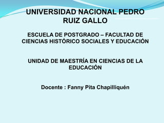 UNIVERSIDAD NACIONAL PEDRO RUIZ GALLO

 UNIVERSIDAD NACIONAL PEDRO
       ESCUELA DE POSTGRADO – FACULTAD DE CIENCIAS HISTÓRICO SOCIALES Y EDUCACIÓN




         RUIZ GALLO
                                                                             UNIDAD DE MAESTRÍA EN CIENCIAS DE LA EDUCACIÓN


                              Docente : Fanny Pita Chapilliquén




  ESCUELA DE POSTGRADO – FACULTAD DE
CIENCIAS HISTÓRICO SOCIALES Y EDUCACIÓN


 UNIDAD DE MAESTRÍA EN CIENCIAS DE LA
             EDUCACIÓN


     Docente : Fanny Pita Chapilliquén
 