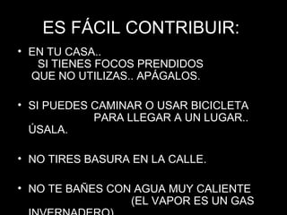 ES FÁCIL CONTRIBUIR:  EN TU CASA..  SI TIENES FOCOS PRENDIDOS  QUE NO UTILIZAS.. APÁGALOS. SI PUEDES CAMINAR O USAR BICICLETA  PARA LLEGAR A UN LUGAR.. ÚSALA. NO TIRES BASURA EN LA CALLE. NO TE BAÑES CON AGUA MUY CALIENTE  (EL VAPOR ES UN GAS INVERNADERO). 