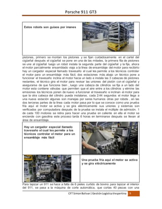 Porsche 911 GT3
CFT SimonBolivar|GestiónLogísticaVespertina 9
pistones, primero se montan los pistones y se fijan cuidadosamente en el cartel del
cigüeñal después el cigüeñal se pone en una de las mitades, la primera fila de pistones
se une al cigüeñal luego un robot instala la segunda parte del cigüeñal y la fija, ahora
el motor parcialmente ensamblado viaja a la línea de ensamblaje del motor para recibirlo
hay un cargador especial llamado travesaño el cual les permite a los técnicos controlar
el motor para un ensamblaje más fácil, dos estaciones más abajo un técnico pone a
funcionar el travesaño inclina el motor hacia un lado e instala las 3 cabezas de pistones
restantes, el técnico gira el motor para revisar las uniones del pistón con el cigüeñal y
asegurarse de que funciona bien , luego una cabeza de cilindros se fija a un lado del
motor esta contiene válvulas que permiten que el aire entre a los cilindros y elimine las
emisiones los técnicos ponen de nuevo a funcionar el travesaño e inclinan el motor para
que la otra cabeza del cilindro pueda instalarse, cada 2:44 segundos el motor llega a
una nueva estación algunas son manejas por seres humanos otras por robots , en las
dos terceras partes de la línea cada motor pasa por lo que se conoce como una prueba
fría aquí el motor se activa y se gira eléctricamente sus uniones y sistemas son
verificados por computadora después de la prueba se instala el múltiple de admisión. 1
de cada 100 motores se retira para hacer una prueba en caliente en ella el motor se
enciende con gasolina este proceso tarda 6 horas en terminarse después se llevan al
área de ensamblaje.
Hay un cargador especial llamado
travesaño el cual les permite a los
técnicos controlar el motor para un
ensamblaje más fácil
Una prueba fría aquí el motor se activa
y se gira eléctricamente
Para tapizar un 911 se hace a falta de 6 pieles curtido de bovino para tapizar el interior
del 911, se pasa a la máquina de corte automática, que cortas 40 piezas con una
Estos robots son guiaos por imanes
 