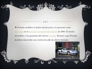  Porsche modificó el diseño del proyecto y lo presentó como
prototipo en el Salón del Automóvil de Ginebra de 2000. El interés
del público y las ganancias del exitoso Cayenne llevaron a que Porsche
decidiera desarrollar una versión de calle de edición limitada.
 