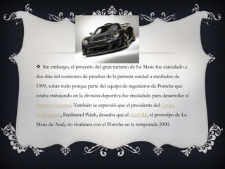  Sin embargo, el proyecto del gran turismo de Le Mans fue cancelado a
dos días del comienzo de pruebas de la primera unidad a mediados de
1999, sobre todo porque parte del equipo de ingenieros de Porsche que
estaba trabajando en la división deportiva fue trasladado para desarrollar el
Porsche Cayenne. También se especuló que el presidente del Grupo
Volkswagen, Ferdinand Piëch, deseaba que el Audi R8, el prototipo de Le
Mans de Audi, no rivalizara con el Porsche en la temporada 2000.
 