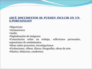 ¿QUÉ DOCUMENTOS SE PUEDEN INCLUIR EN UN  E-PORTAFOLIO? Hipertexto Animaciones Audio Digitalización de imágenes Comentarios sobre un trabajo, reflexiones personales, expresiones de sentimientos. Ideas sobre proyectos, investigaciones. Grabaciones, vídeos, discos, fotografías, obras de arte. Diarios, bitácoras, cuadernos. 