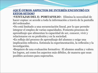 ¿QUÉ OTROS ASPECTOS DE INTERÉS ENCONTRÓ EN ESTOS SITIOS? VENTAJAS DEL E- PORTAFOLIO  :  Elimina la necesidad de hacer copias: se accede a toda la información a través de la pantalla del ordenador.  No está limitado a una secuenciación lineal, por lo que permite integrar el empleo de varias capacidades. Fomenta procesos de aprendizaje que alimentan la capacidad de ser, conocer, vivir y relacionarse en su profesión y en la sociedad.  Es reflejo del proceso de aprendizaje del alumno y exige una implicación reflexiva. Estimula la experimentación, la reflexión y la investigación.  Requiere de una evaluación formativa:  El alumno analiza y valora  los logros, así como los aspectos más débiles, de manera que sean posibles acciones para superarlos. 