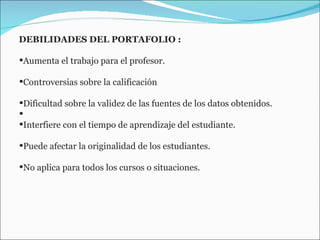 DEBILIDADES DEL PORTAFOLIO : Aumenta el trabajo para el profesor.  Controversias sobre la calificación  Dificultad sobre la validez de las fuentes de los datos obtenidos. Interfiere con el tiempo de aprendizaje del estudiante.  Puede afectar la originalidad de los estudiantes.  No aplica para todos los cursos o situaciones.  